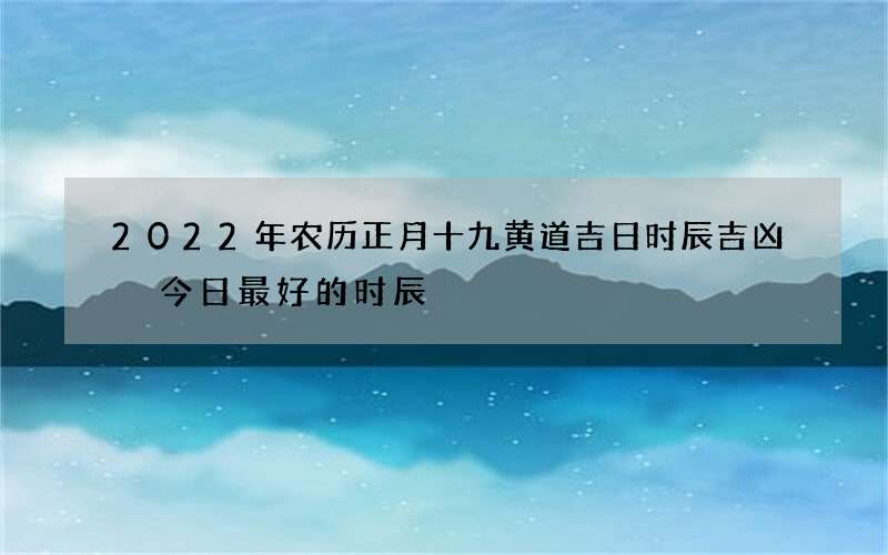 2022年农历正月十九黄道吉日时辰吉凶 今日最好的时辰